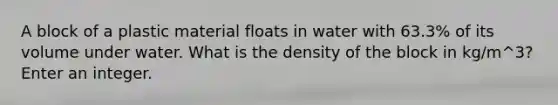 A block of a plastic material floats in water with 63.3% of its volume under water. What is the density of the block in kg/m^3? Enter an integer.