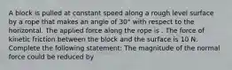 A block is pulled at constant speed along a rough level surface by a rope that makes an angle of 30° with respect to the horizontal. The applied force along the rope is . The force of kinetic friction between the block and the surface is 10 N. Complete the following statement: The magnitude of the normal force could be reduced by