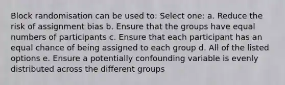 Block randomisation can be used to: Select one: a. Reduce the risk of assignment bias b. Ensure that the groups have equal numbers of participants c. Ensure that each participant has an equal chance of being assigned to each group d. All of the listed options e. Ensure a potentially confounding variable is evenly distributed across the different groups