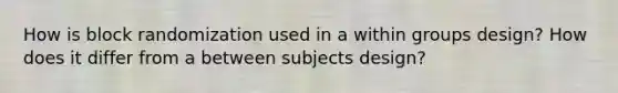 How is block randomization used in a within groups design? How does it differ from a between subjects design?