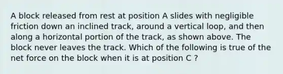 A block released from rest at position A slides with negligible friction down an inclined track, around a vertical loop, and then along a horizontal portion of the track, as shown above. The block never leaves the track. Which of the following is true of the net force on the block when it is at position C ?