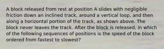 A block released from rest at position A slides with negligible friction down an inclined track, around a vertical loop, and then along a horizontal portion of the track, as shown above. The block never leaves the track. After the block is released, in which of the following sequences of positions is the speed of the block ordered from fastest to slowest?