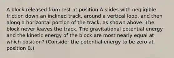 A block released from rest at position A slides with negligible friction down an inclined track, around a vertical loop, and then along a horizontal portion of the track, as shown above. The block never leaves the track. The gravitational potential energy and the kinetic energy of the block are most nearly equal at which position? (Consider the potential energy to be zero at position B.)