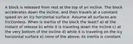 A block is released from rest at the top of an incline. The block accelerates down the incline, and then travels at a constant speed on an icy horizontal surface. Assume all surfaces are frictionless. When is inertia of the block the least? a) at the instant of release b) while it is traveling down the incline c) at the very bottom of the incline d) while it is traveling on the icy horizontal surface e) none of the above; its inertia is constant