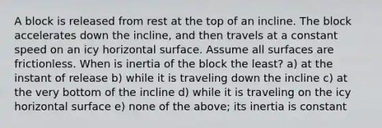 A block is released from rest at the top of an incline. The block accelerates down the incline, and then travels at a constant speed on an icy horizontal surface. Assume all surfaces are frictionless. When is inertia of the block the least? a) at the instant of release b) while it is traveling down the incline c) at the very bottom of the incline d) while it is traveling on the icy horizontal surface e) none of the above; its inertia is constant