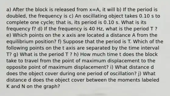 a) After the block is released from x=A, it will b) If the period is doubled, the frequency is c) An oscillating object takes 0.10 s to complete one cycle; that is, its period is 0.10 s. What is its frequency f? d) If the frequency is 40 Hz, what is the period T ? e) Which points on the x axis are located a distance A from the equilibrium position? f) Suppose that the period is T. Which of the following points on the t axis are separated by the time interval T? g) What is the period T ? h) How much time t does the block take to travel from the point of maximum displacement to the opposite point of maximum displacement? i) What distance d does the object cover during one period of oscillation? j) What distance d does the object cover between the moments labeled K and N on the graph?