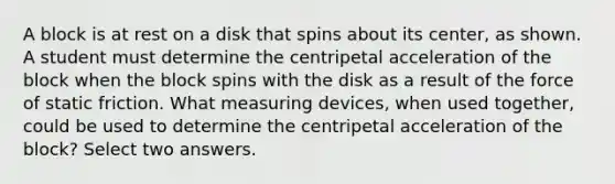 A block is at rest on a disk that spins about its center, as shown. A student must determine the centripetal acceleration of the block when the block spins with the disk as a result of the force of static friction. What measuring devices, when used together, could be used to determine the centripetal acceleration of the block? Select two answers.