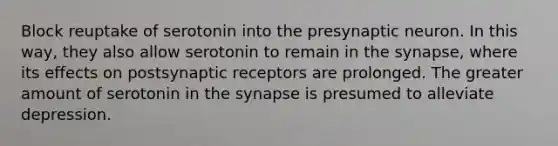 Block reuptake of serotonin into the presynaptic neuron. In this way, they also allow serotonin to remain in the synapse, where its effects on postsynaptic receptors are prolonged. The greater amount of serotonin in the synapse is presumed to alleviate depression.