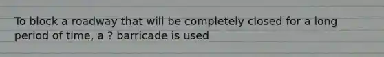 To block a roadway that will be completely closed for a long period of time, a ? barricade is used