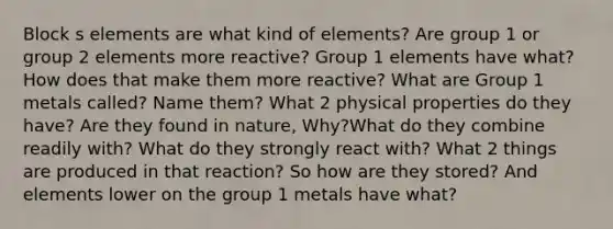 Block s elements are what kind of elements? Are group 1 or group 2 elements more reactive? Group 1 elements have what? How does that make them more reactive? What are Group 1 metals called? Name them? What 2 physical properties do they have? Are they found in nature, Why?What do they combine readily with? What do they strongly react with? What 2 things are produced in that reaction? So how are they stored? And elements lower on the group 1 metals have what?