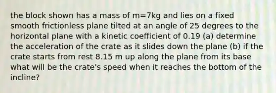 the block shown has a mass of m=7kg and lies on a fixed smooth frictionless plane tilted at an angle of 25 degrees to the horizontal plane with a kinetic coefficient of 0.19 (a) determine the acceleration of the crate as it slides down the plane (b) if the crate starts from rest 8.15 m up along the plane from its base what will be the crate's speed when it reaches the bottom of the incline?