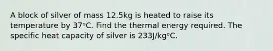 A block of silver of mass 12.5kg is heated to raise its temperature by 37ᵒC. Find the thermal energy required. The specific heat capacity of silver is 233J/kgᵒC.