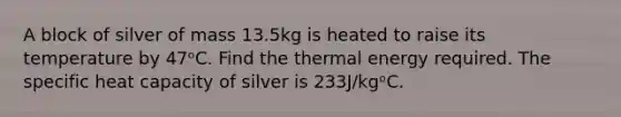 A block of silver of mass 13.5kg is heated to raise its temperature by 47ᵒC. Find the thermal energy required. The specific heat capacity of silver is 233J/kgᵒC.