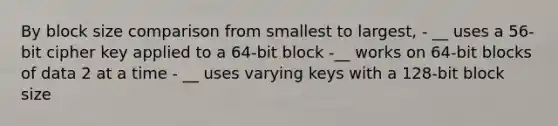 By block size comparison from smallest to largest, - __ uses a 56-bit cipher key applied to a 64-bit block -__ works on 64-bit blocks of data 2 at a time - __ uses varying keys with a 128-bit block size