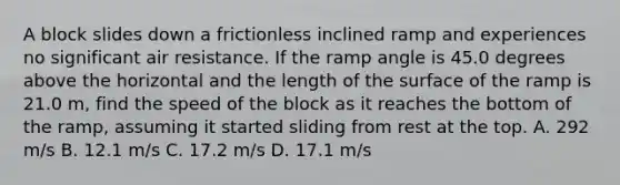 A block slides down a frictionless inclined ramp and experiences no significant air resistance. If the ramp angle is 45.0 degrees above the horizontal and the length of the surface of the ramp is 21.0 m, find the speed of the block as it reaches the bottom of the ramp, assuming it started sliding from rest at the top. A. 292 m/s B. 12.1 m/s C. 17.2 m/s D. 17.1 m/s