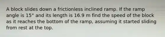 A block slides down a frictionless inclined ramp. If the ramp angle is 15° and its length is 16.9 m find the speed of the block as it reaches the bottom of the ramp, assuming it started sliding from rest at the top.