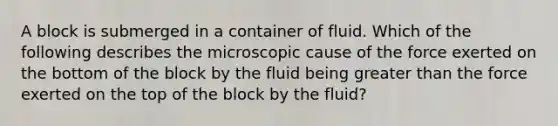 A block is submerged in a container of fluid. Which of the following describes the microscopic cause of the force exerted on the bottom of the block by the fluid being greater than the force exerted on the top of the block by the fluid?