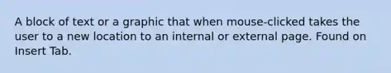 A block of text or a graphic that when mouse-clicked takes the user to a new location to an internal or external page. Found on Insert Tab.