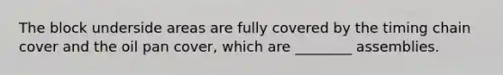 The block underside areas are fully covered by the timing chain cover and the oil pan cover, which are ________ assemblies.