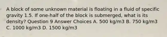 A block of some unknown material is floating in a fluid of specific gravity 1.5. If one-half of the block is submerged, what is its density? Question 9 Answer Choices A. 500 kg/m3 B. 750 kg/m3 C. 1000 kg/m3 D. 1500 kg/m3