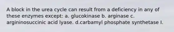 A block in the urea cycle can result from a deficiency in any of these enzymes except: a. glucokinase b. arginase c. argininosuccinic acid lyase. d.carbamyl phosphate synthetase I.