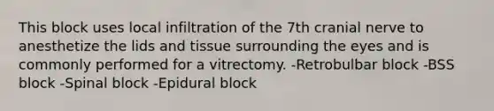 This block uses local infiltration of the 7th cranial nerve to anesthetize the lids and tissue surrounding the eyes and is commonly performed for a vitrectomy. -Retrobulbar block -BSS block -Spinal block -Epidural block