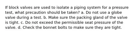 If block valves are used to isolate a piping system for a pressure test, what precaution should be taken? a. Do not use a globe valve during a test. b. Make sure the packing gland of the valve is tight. c. Do not exceed the permissible seat pressure of the valve. d. Check the bonnet bolts to make sure they are tight.