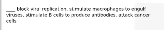 ____ block viral replication, stimulate macrophages to engulf viruses, stimulate B cells to produce antibodies, attack cancer cells