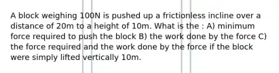 A block weighing 100N is pushed up a frictionless incline over a distance of 20m to a height of 10m. What is the : A) minimum force required to push the block B) the work done by the force C) the force required and the work done by the force if the block were simply lifted vertically 10m.