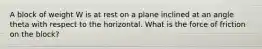A block of weight W is at rest on a plane inclined at an angle theta with respect to the horizontal. What is the force of friction on the block?