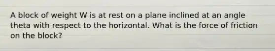 A block of weight W is at rest on a plane inclined at an angle theta with respect to the horizontal. What is the force of friction on the block?