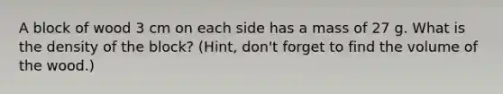 A block of wood 3 cm on each side has a mass of 27 g. What is the density of the block? (Hint, don't forget to find the volume of the wood.)
