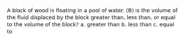 A block of wood is floating in a pool of water. (B) is the volume of the fluid displaced by the block greater than, less than, or equal to the volume of the block? a. greater than b. less than c. equal to