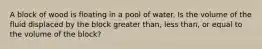 A block of wood is floating in a pool of water. Is the volume of the fluid displaced by the block greater than, less than, or equal to the volume of the block?