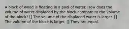 A block of wood is floating in a pool of water. How does the volume of water displaced by the block compare to the volume of the block? [] The volume of the displaced water is larger. [] The volume of the block is larger. [] They are equal.