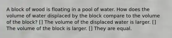 A block of wood is floating in a pool of water. How does the volume of water displaced by the block compare to the volume of the block? [] The volume of the displaced water is larger. [] The volume of the block is larger. [] They are equal.