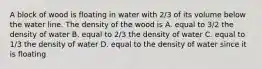 A block of wood is floating in water with 2/3 of its volume below the water line. The density of the wood is A. equal to 3/2 the density of water B. equal to 2/3 the density of water C. equal to 1/3 the density of water D. equal to the density of water since it is floating