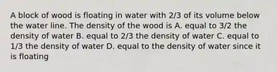 A block of wood is floating in water with 2/3 of its volume below the water line. The density of the wood is A. equal to 3/2 the density of water B. equal to 2/3 the density of water C. equal to 1/3 the density of water D. equal to the density of water since it is floating