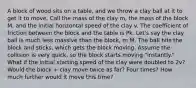 A block of wood sits on a table, and we throw a clay ball at it to get it to move. Call the mass of the clay m, the mass of the block M, and the initial horizontal speed of the clay v. The coefficient of friction between the block and the table is Pk. Let's say the clay ball is much less massive than the block, m M. The ball hits the block and sticks, which gets the block moving. Assume the collision is very quick, so the block starts moving "instantly." What if the initial starting speed of the clay were doubled to 2v? Would the block + clay move twice as far? Four times? How much further would it move this time?