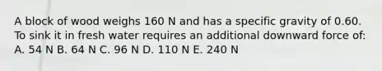 A block of wood weighs 160 N and has a specific gravity of 0.60. To sink it in fresh water requires an additional downward force of: A. 54 N B. 64 N C. 96 N D. 110 N E. 240 N