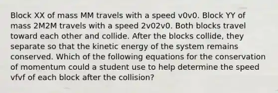 Block XX of mass MM travels with a speed v0v0. Block YY of mass 2M2M travels with a speed 2v02v0. Both blocks travel toward each other and collide. After the blocks collide, they separate so that the kinetic energy of the system remains conserved. Which of the following equations for the conservation of momentum could a student use to help determine the speed vfvf of each block after the collision?