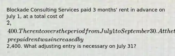 Blockade Consulting Services paid 3 months' rent in advance on July 1, at a total cost of 2,400. The rent covers the period from July 1 to September 30. At the time of the payment, prepaid rent was increased by2,400. What adjusting entry is necessary on July 31?