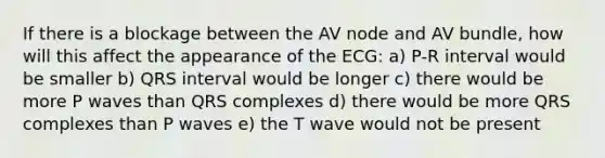 If there is a blockage between the AV node and AV bundle, how will this affect the appearance of the ECG: a) P-R interval would be smaller b) QRS interval would be longer c) there would be more P waves than QRS complexes d) there would be more QRS complexes than P waves e) the T wave would not be present