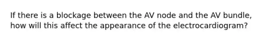 If there is a blockage between the AV node and the AV bundle, how will this affect the appearance of the electrocardiogram?