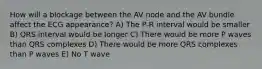 How will a blockage between the AV node and the AV bundle affect the ECG appearance? A) The P-R interval would be smaller B) QRS interval would be longer C) There would be more P waves than QRS complexes D) There would be more QRS complexes than P waves E) No T wave