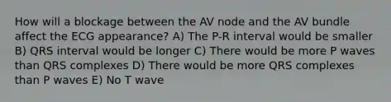 How will a blockage between the AV node and the AV bundle affect the ECG appearance? A) The P-R interval would be smaller B) QRS interval would be longer C) There would be more P waves than QRS complexes D) There would be more QRS complexes than P waves E) No T wave