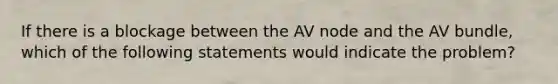 If there is a blockage between the AV node and the AV bundle, which of the following statements would indicate the problem?