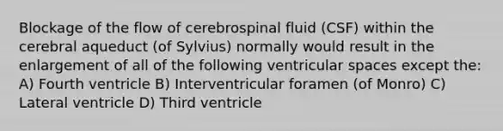 Blockage of the flow of cerebrospinal fluid (CSF) within the cerebral aqueduct (of Sylvius) normally would result in the enlargement of all of the following ventricular spaces except the: A) Fourth ventricle B) Interventricular foramen (of Monro) C) Lateral ventricle D) Third ventricle