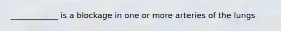 ____________ is a blockage in one or more arteries of the lungs