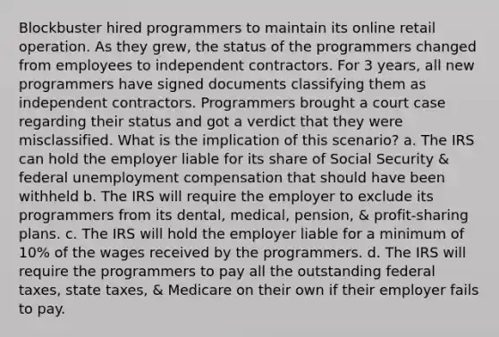 Blockbuster hired programmers to maintain its online retail operation. As they grew, the status of the programmers changed from employees to independent contractors. For 3 years, all new programmers have signed documents classifying them as independent contractors. Programmers brought a court case regarding their status and got a verdict that they were misclassified. What is the implication of this scenario? a. The IRS can hold the employer liable for its share of Social Security & federal unemployment compensation that should have been withheld b. The IRS will require the employer to exclude its programmers from its dental, medical, pension, & profit-sharing plans. c. The IRS will hold the employer liable for a minimum of 10% of the wages received by the programmers. d. The IRS will require the programmers to pay all the outstanding federal taxes, state taxes, & Medicare on their own if their employer fails to pay.